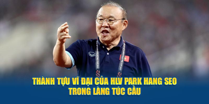 Thành tựu vĩ đại của HLV Park Hang-seo trong làng túc cầu 