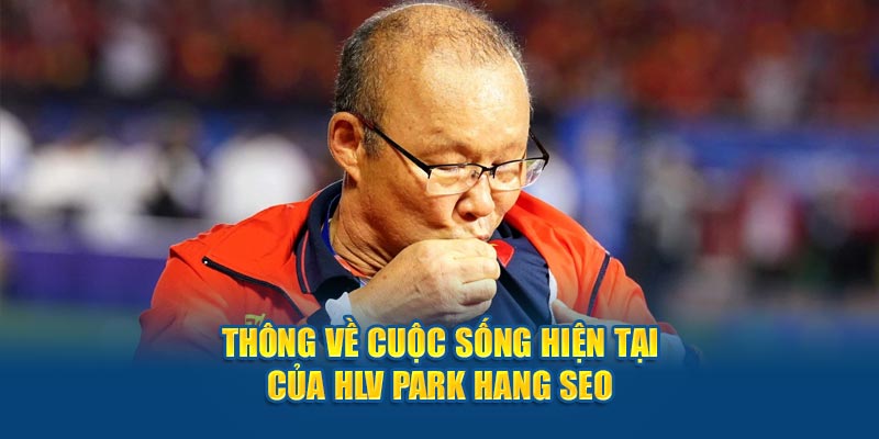 Thông về cuộc sống hiện tại của HLV Park Hang Seo 